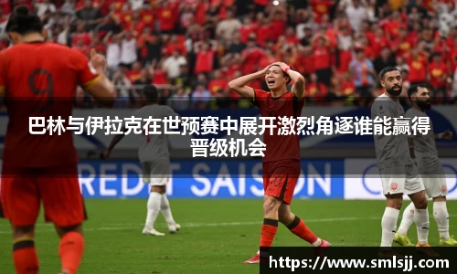 巴林与伊拉克在世预赛中展开激烈角逐谁能赢得晋级机会